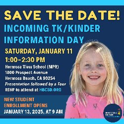 SAVE THE DATE! Incoming TK/Kinder Information Day on Saturday, January 11, from 1:00-2:30 PM at the Hermosa View School (MPR) located at 1800 Prospect Avenue, Hermosa Beach, CA 90254. Presentation followed by a Tour. RSVP to attend at HBCSD.ORG. New Student Enrollment Opens on January 13, 2025, at 9 AM.